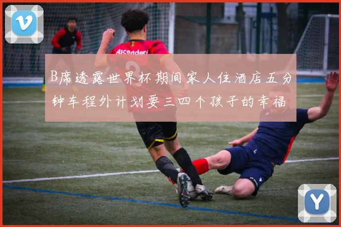 B席透露世界杯期间家人住酒店五分钟车程外计划要三四个孩子的幸福生活
