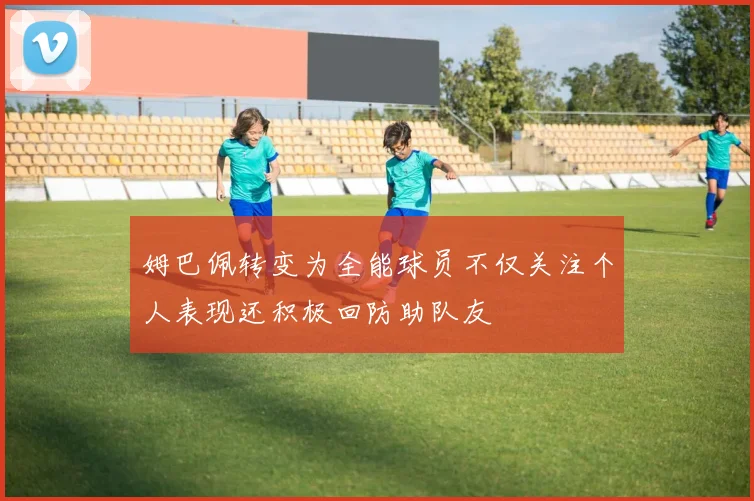 姆巴佩转变为全能球员不仅关注个人表现还积极回防助队友
