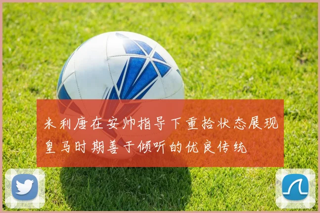 米利唐在安帅指导下重拾状态展现皇马时期善于倾听的优良传统