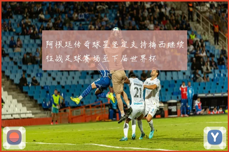 阿根廷传奇球星坚定支持梅西继续征战足球赛场至下届世界杯