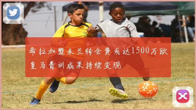 希拉加盟米兰转会费或达1500万欧皇马青训成果持续变现