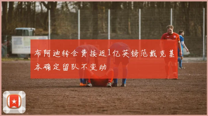 布阿迪转会费接近1亿英镑范戴克基本确定留队不变动