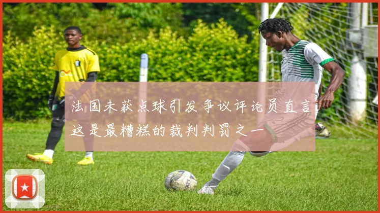 法国未获点球引发争议评论员直言这是最糟糕的裁判判罚之一