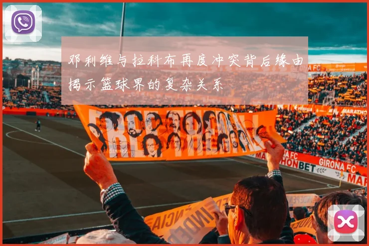 邓利维与拉科布再度冲突背后缘由揭示篮球界的复杂关系