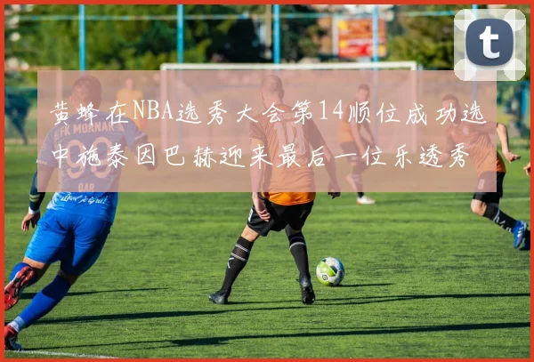 黄蜂在NBA选秀大会第14顺位成功选中施泰因巴赫迎来最后一位乐透秀