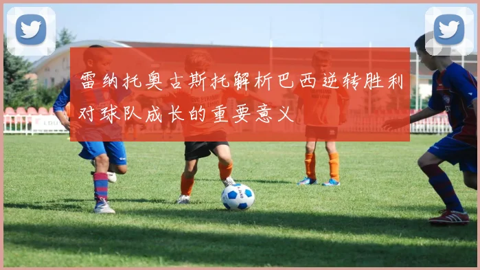 雷纳托奥古斯托解析巴西逆转胜利对球队成长的重要意义