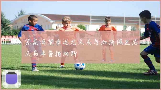 苏莱渴望重返尤文或与加斯佩里尼交易库普梅纳斯